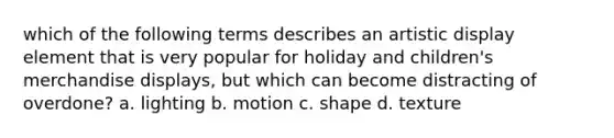 which of the following terms describes an artistic display element that is very popular for holiday and children's merchandise displays, but which can become distracting of overdone? a. lighting b. motion c. shape d. texture