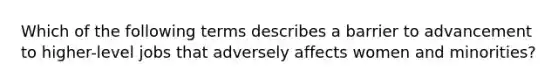 Which of the following terms describes a barrier to advancement to higher-level jobs that adversely affects women and minorities?