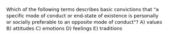 Which of the following terms describes basic convictions that "a specific mode of conduct or end-state of existence is personally or socially preferable to an opposite mode of conduct"? A) values B) attitudes C) emotions D) feelings E) traditions