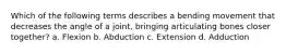 Which of the following terms describes a bending movement that decreases the angle of a joint, bringing articulating bones closer together? a. Flexion b. Abduction c. Extension d. Adduction