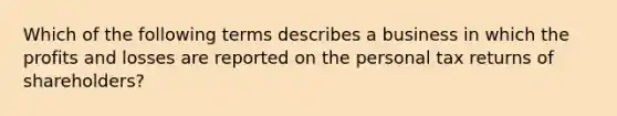 Which of the following terms describes a business in which the profits and losses are reported on the personal tax returns of shareholders?