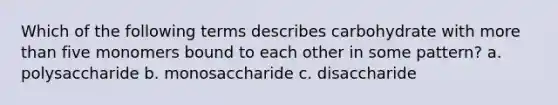 Which of the following terms describes carbohydrate with more than five monomers bound to each other in some pattern? a. polysaccharide b. monosaccharide c. disaccharide