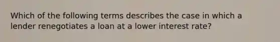 Which of the following terms describes the case in which a lender renegotiates a loan at a lower interest rate?