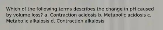 Which of the following terms describes the change in pH caused by volume loss? a. Contraction acidosis b. Metabolic acidosis c. Metabolic alkalosis d. Contraction alkalosis