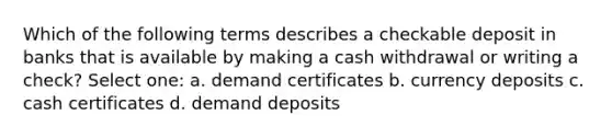 Which of the following terms describes a checkable deposit in banks that is available by making a cash withdrawal or writing a check? Select one: a. demand certificates b. currency deposits c. cash certificates d. demand deposits