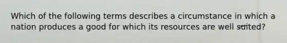 Which of the following terms describes a circumstance in which a nation produces a good for which its resources are well suited?