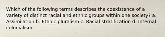 Which of the following terms describes the coexistence of a variety of distinct racial and ethnic groups within one society? a. Assimilation b. Ethnic pluralism c. Racial stratification d. Internal colonialism