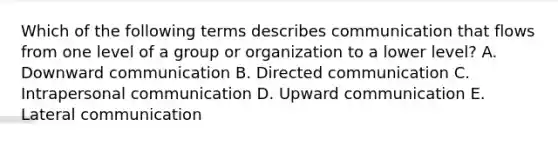 Which of the following terms describes communication that flows from one level of a group or organization to a lower​ level? A. Downward communication B. Directed communication C. Intrapersonal communication D. Upward communication E. Lateral communication