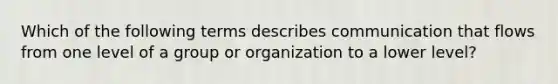 Which of the following terms describes communication that flows from one level of a group or organization to a lower​ level?