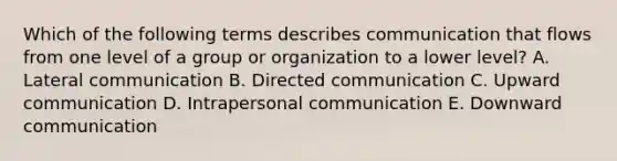 Which of the following terms describes communication that flows from one level of a group or organization to a lower​ level? A. Lateral communication B. Directed communication C. Upward communication D. Intrapersonal communication E. Downward communication