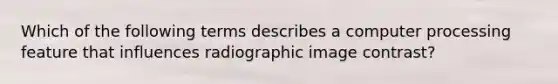 Which of the following terms describes a computer processing feature that influences radiographic image contrast?