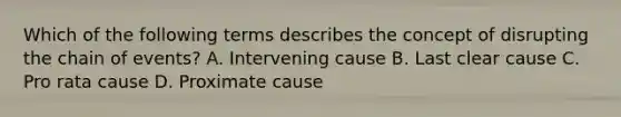 Which of the following terms describes the concept of disrupting the chain of events? A. Intervening cause B. Last clear cause C. Pro rata cause D. Proximate cause