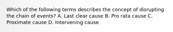 Which of the following terms describes the concept of disrupting the chain of events? A. Last clear cause B. Pro rata cause C. Proximate cause D. Intervening cause