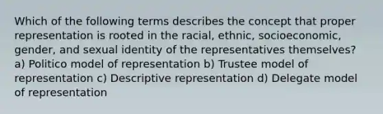 Which of the following terms describes the concept that proper representation is rooted in the racial, ethnic, socioeconomic, gender, and sexual identity of the representatives themselves? a) Politico model of representation b) Trustee model of representation c) Descriptive representation d) Delegate model of representation