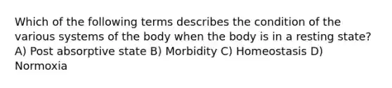 Which of the following terms describes the condition of the various systems of the body when the body is in a resting state? A) Post absorptive state B) Morbidity C) Homeostasis D) Normoxia