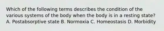 Which of the following terms describes the condition of the various systems of the body when the body is in a resting state? A. Postabsorptive state B. Normoxia C. Homeostasis D. Morbidity