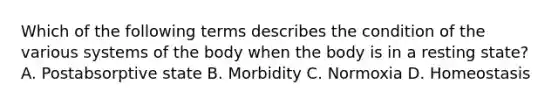 Which of the following terms describes the condition of the various systems of the body when the body is in a resting state? A. Postabsorptive state B. Morbidity C. Normoxia D. Homeostasis