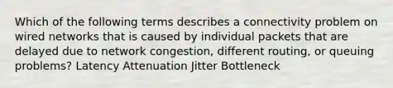 Which of the following terms describes a connectivity problem on wired networks that is caused by individual packets that are delayed due to network congestion, different routing, or queuing problems? Latency Attenuation Jitter Bottleneck