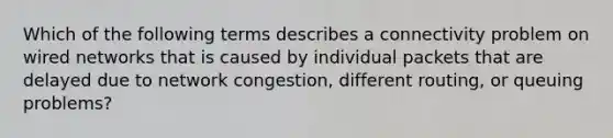 Which of the following terms describes a connectivity problem on wired networks that is caused by individual packets that are delayed due to network congestion, different routing, or queuing problems?