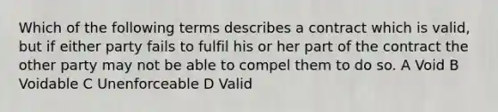 Which of the following terms describes a contract which is valid, but if either party fails to fulfil his or her part of the contract the other party may not be able to compel them to do so. A Void B Voidable C Unenforceable D Valid