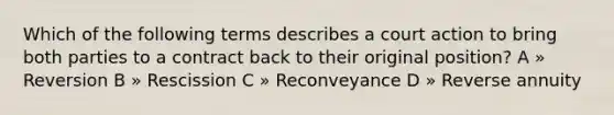 Which of the following terms describes a court action to bring both parties to a contract back to their original position? A » Reversion B » Rescission C » Reconveyance D » Reverse annuity