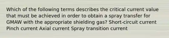 Which of the following terms describes the critical current value that must be achieved in order to obtain a spray transfer for GMAW with the appropriate shielding gas? Short-circuit current Pinch current Axial current Spray transition current