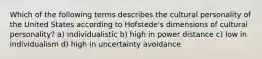 Which of the following terms describes the cultural personality of the United States according to Hofstede's dimensions of cultural personality? a) individualistic b) high in power distance c) low in individualism d) high in uncertainty avoidance