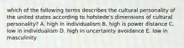 which of the following terms describes the cultural personality of the united states according to hofstede's dimensions of cultural personality? A. high in individualism B. high is power distance C. low in individualism D. high in uncertainty avoidance E. low in masculinity