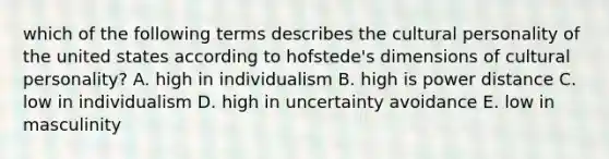 which of the following terms describes the cultural personality of the united states according to hofstede's dimensions of cultural personality? A. high in individualism B. high is power distance C. low in individualism D. high in uncertainty avoidance E. low in masculinity