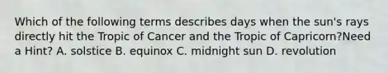 Which of the following terms describes days when the sun's rays directly hit the Tropic of Cancer and the Tropic of Capricorn?Need a Hint? A. solstice B. equinox C. midnight sun D. revolution