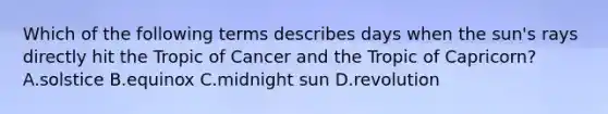 Which of the following terms describes days when the sun's rays directly hit the Tropic of Cancer and the Tropic of Capricorn? A.solstice B.equinox C.midnight sun D.revolution