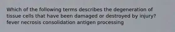 Which of the following terms describes the degeneration of tissue cells that have been damaged or destroyed by injury? fever necrosis consolidation antigen processing