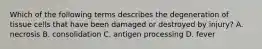 Which of the following terms describes the degeneration of tissue cells that have been damaged or destroyed by injury? A. necrosis B. consolidation C. antigen processing D. fever