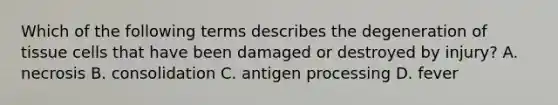 Which of the following terms describes the degeneration of tissue cells that have been damaged or destroyed by injury? A. necrosis B. consolidation C. antigen processing D. fever