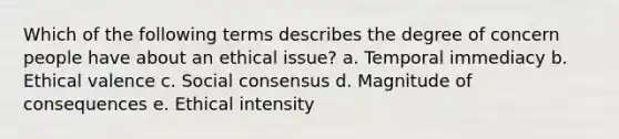 Which of the following terms describes the degree of concern people have about an ethical issue? a. Temporal immediacy b. Ethical valence c. Social consensus d. Magnitude of consequences e. Ethical intensity