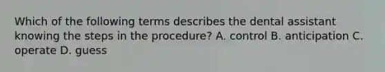 Which of the following terms describes the dental assistant knowing the steps in the procedure? A. control B. anticipation C. operate D. guess