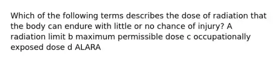 Which of the following terms describes the dose of radiation that the body can endure with little or no chance of injury? A radiation limit b maximum permissible dose c occupationally exposed dose d ALARA