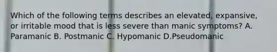 Which of the following terms describes an elevated, expansive, or irritable mood that is less severe than manic symptoms? A. Paramanic B. Postmanic C. Hypomanic D.Pseudomanic