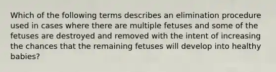 Which of the following terms describes an elimination procedure used in cases where there are multiple fetuses and some of the fetuses are destroyed and removed with the intent of increasing the chances that the remaining fetuses will develop into healthy babies?