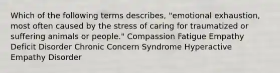 Which of the following terms describes, "emotional exhaustion, most often caused by the stress of caring for traumatized or suffering animals or people." Compassion Fatigue Empathy Deficit Disorder Chronic Concern Syndrome Hyperactive Empathy Disorder