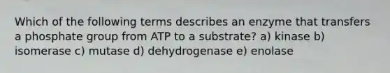 Which of the following terms describes an enzyme that transfers a phosphate group from ATP to a substrate? a) kinase b) isomerase c) mutase d) dehydrogenase e) enolase