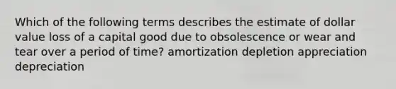 Which of the following terms describes the estimate of dollar value loss of a capital good due to obsolescence or wear and tear over a period of time? amortization depletion appreciation depreciation