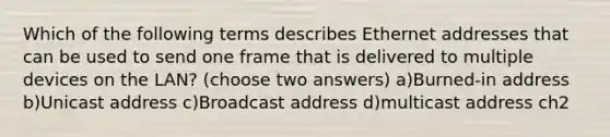 Which of the following terms describes Ethernet addresses that can be used to send one frame that is delivered to multiple devices on the LAN? (choose two answers) a)Burned-in address b)Unicast address c)Broadcast address d)multicast address ch2