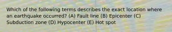 Which of the following terms describes the exact location where an earthquake occurred? (A) Fault line (B) Epicenter (C) Subduction zone (D) Hypocenter (E) Hot spot