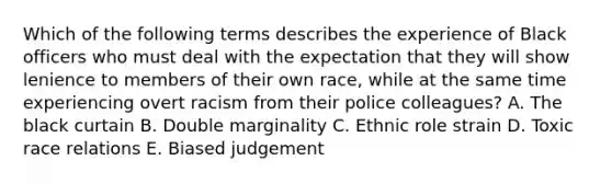 Which of the following terms describes the experience of Black officers who must deal with the expectation that they will show lenience to members of their own race, while at the same time experiencing overt racism from their police colleagues? A. The black curtain B. Double marginality C. Ethnic role strain D. Toxic race relations E. Biased judgement