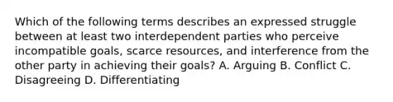 Which of the following terms describes an expressed struggle between at least two interdependent parties who perceive incompatible goals, scarce resources, and interference from the other party in achieving their goals? A. Arguing B. Conflict C. Disagreeing D. Differentiating