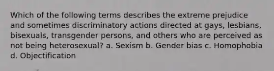 Which of the following terms describes the extreme prejudice and sometimes discriminatory actions directed at gays, lesbians, bisexuals, transgender persons, and others who are perceived as not being heterosexual? a. Sexism b. Gender bias c. Homophobia d. Objectification