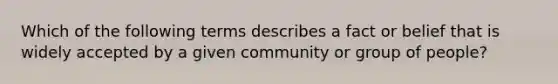 Which of the following terms describes a fact or belief that is widely accepted by a given community or group of people?