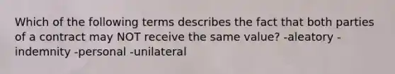 Which of the following terms describes the fact that both parties of a contract may NOT receive the same value? -aleatory -indemnity -personal -unilateral