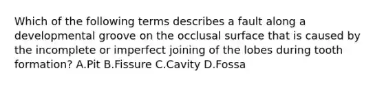 Which of the following terms describes a fault along a developmental groove on the occlusal surface that is caused by the incomplete or imperfect joining of the lobes during tooth formation? A.Pit B.Fissure C.Cavity D.Fossa